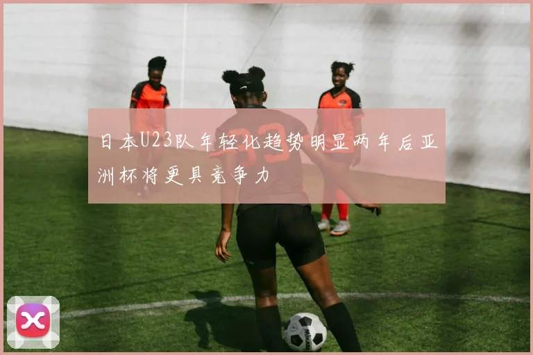日本U23队年轻化趋势明显两年后亚洲杯将更具竞争力