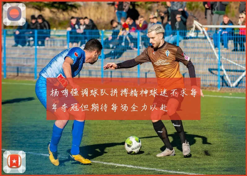 杨鸣强调球队拼搏精神球迷不求每年夺冠但期待每场全力以赴