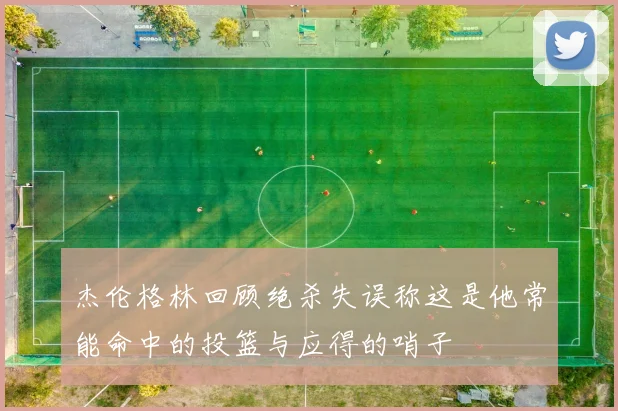 杰伦格林回顾绝杀失误称这是他常能命中的投篮与应得的哨子
