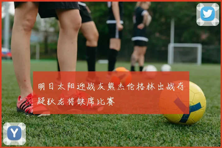 明日太阳迎战灰熊杰伦格林出战存疑狄龙将缺席比赛