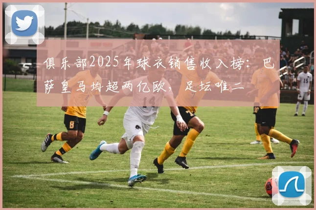 俱乐部2025年球衣销售收入榜：巴萨皇马均超两亿欧，足坛唯二