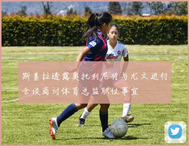 斯基拉透露奥托利尼将与尤文进行会谈商讨体育总监职位事宜