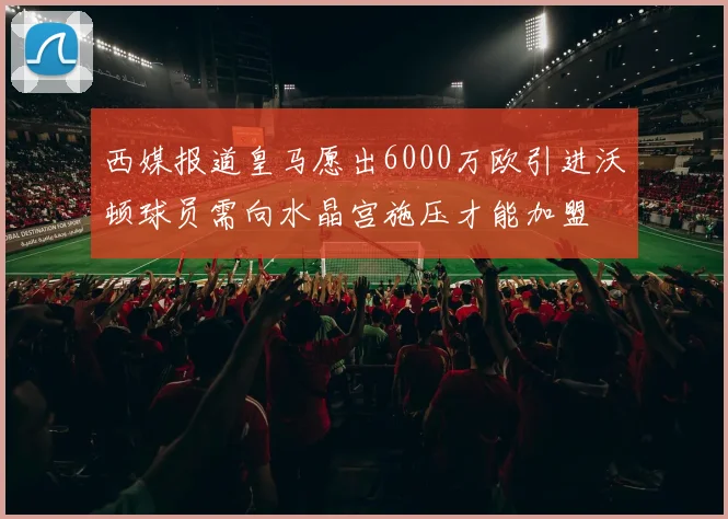 西媒报道皇马愿出6000万欧引进沃顿球员需向水晶宫施压才能加盟